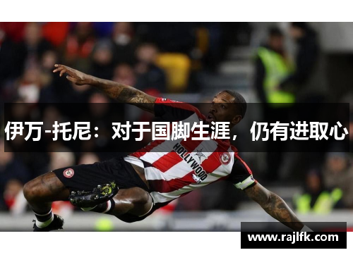 伊万-托尼：对于国脚生涯，仍有进取心